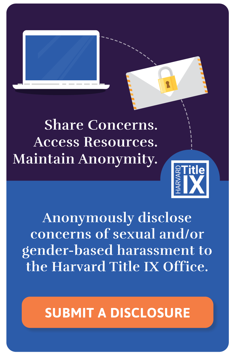 Share Concerns. Access Resources. Maintain Anonymity. Anonymously disclose concerns of sexual and/or gender-based harassment to the Harvard Title IX Office. Click on the link in this widget to go to the anonymous disclose webpage.