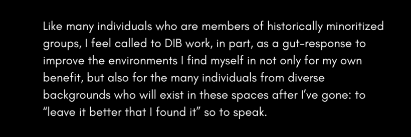 Like many individuals who are members of historically minoritized groups, I feel called to DIB work, in part, as a gut-response to improve the environments I find myself in not only for my own benefit, but also for the many individuals from diverse backgr